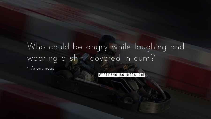 Anonymous Quotes: Who could be angry while laughing and wearing a shirt covered in cum?
