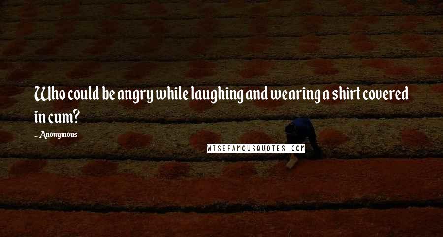 Anonymous Quotes: Who could be angry while laughing and wearing a shirt covered in cum?