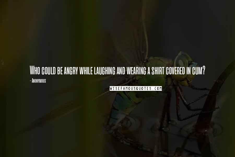 Anonymous Quotes: Who could be angry while laughing and wearing a shirt covered in cum?