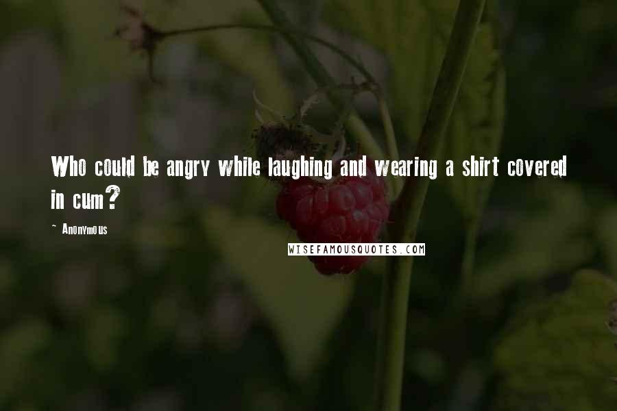 Anonymous Quotes: Who could be angry while laughing and wearing a shirt covered in cum?