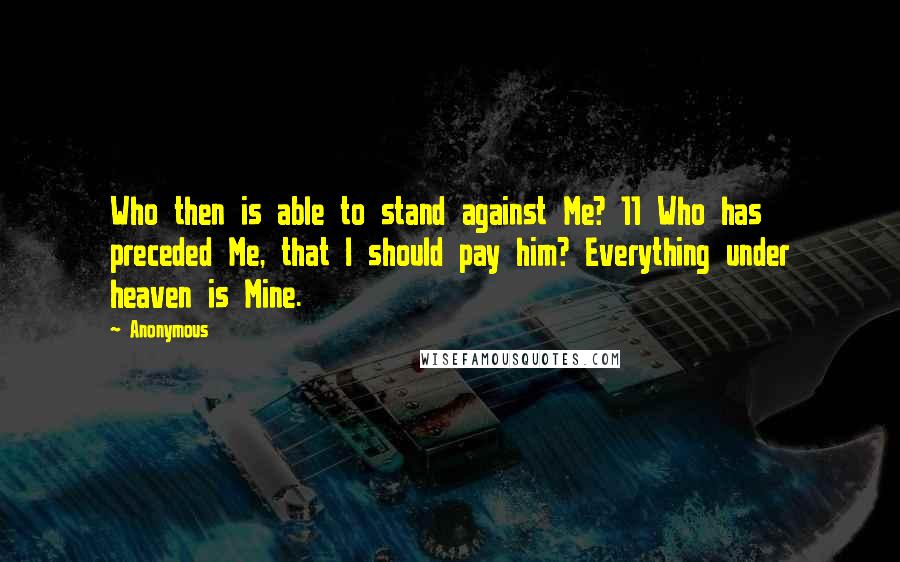 Anonymous Quotes: Who then is able to stand against Me? 11 Who has preceded Me, that I should pay him? Everything under heaven is Mine.