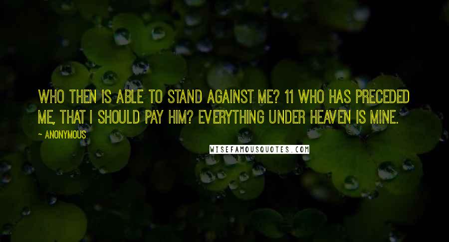 Anonymous Quotes: Who then is able to stand against Me? 11 Who has preceded Me, that I should pay him? Everything under heaven is Mine.