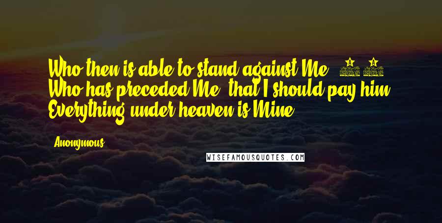 Anonymous Quotes: Who then is able to stand against Me? 11 Who has preceded Me, that I should pay him? Everything under heaven is Mine.