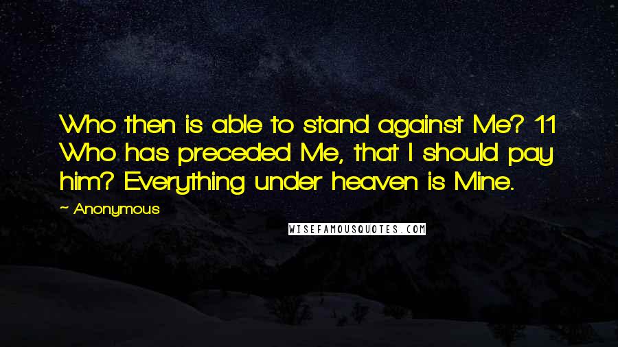 Anonymous Quotes: Who then is able to stand against Me? 11 Who has preceded Me, that I should pay him? Everything under heaven is Mine.