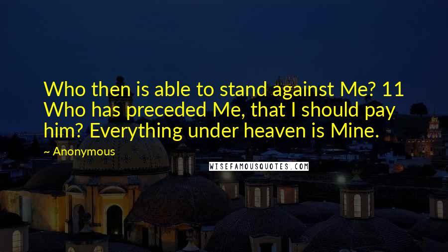 Anonymous Quotes: Who then is able to stand against Me? 11 Who has preceded Me, that I should pay him? Everything under heaven is Mine.