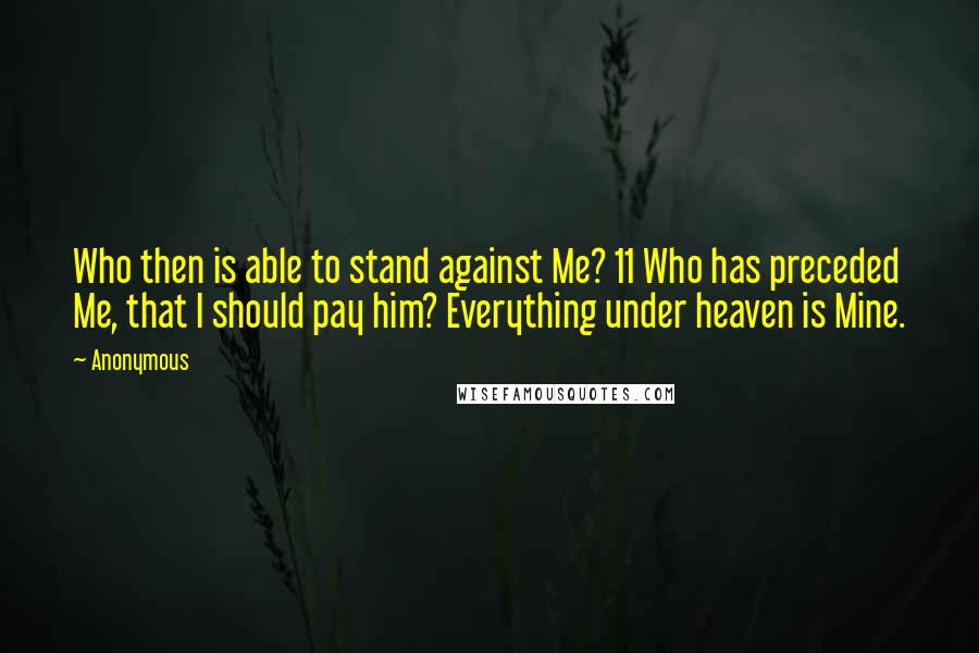 Anonymous Quotes: Who then is able to stand against Me? 11 Who has preceded Me, that I should pay him? Everything under heaven is Mine.