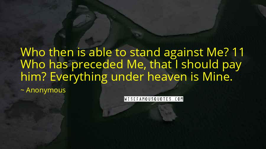 Anonymous Quotes: Who then is able to stand against Me? 11 Who has preceded Me, that I should pay him? Everything under heaven is Mine.