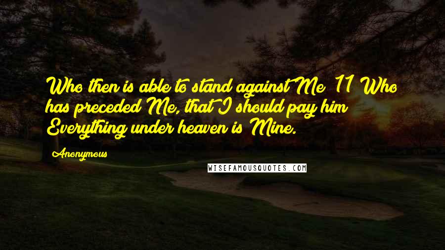 Anonymous Quotes: Who then is able to stand against Me? 11 Who has preceded Me, that I should pay him? Everything under heaven is Mine.