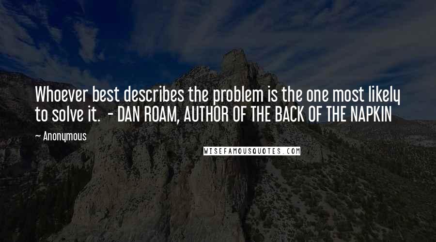 Anonymous Quotes: Whoever best describes the problem is the one most likely to solve it.  - DAN ROAM, AUTHOR OF THE BACK OF THE NAPKIN