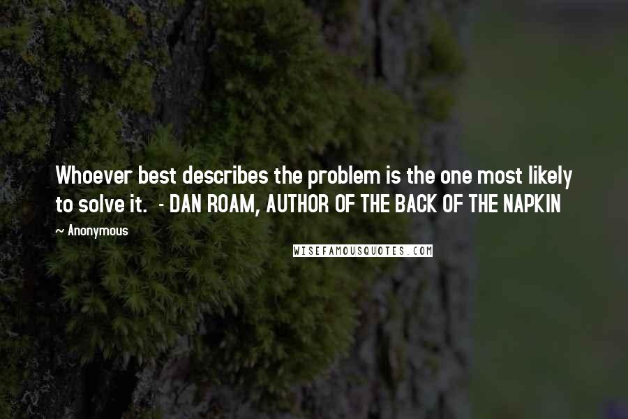 Anonymous Quotes: Whoever best describes the problem is the one most likely to solve it.  - DAN ROAM, AUTHOR OF THE BACK OF THE NAPKIN