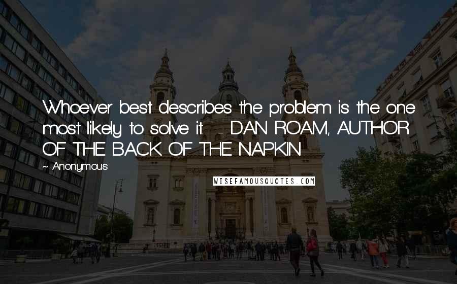 Anonymous Quotes: Whoever best describes the problem is the one most likely to solve it.  - DAN ROAM, AUTHOR OF THE BACK OF THE NAPKIN