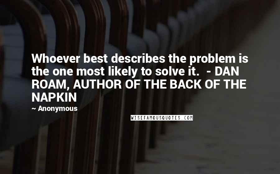 Anonymous Quotes: Whoever best describes the problem is the one most likely to solve it.  - DAN ROAM, AUTHOR OF THE BACK OF THE NAPKIN