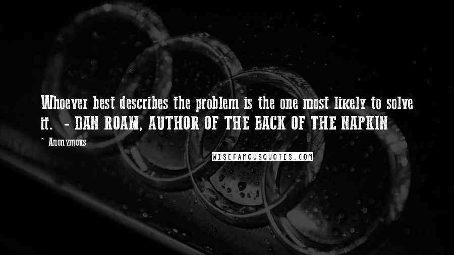 Anonymous Quotes: Whoever best describes the problem is the one most likely to solve it.  - DAN ROAM, AUTHOR OF THE BACK OF THE NAPKIN