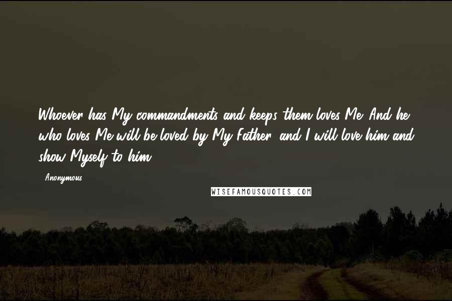 Anonymous Quotes: Whoever has My commandments and keeps them loves Me. And he who loves Me will be loved by My Father, and I will love him and show Myself to him.