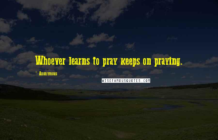 Anonymous Quotes: Whoever learns to pray keeps on praying.