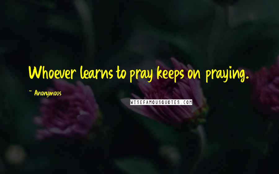 Anonymous Quotes: Whoever learns to pray keeps on praying.