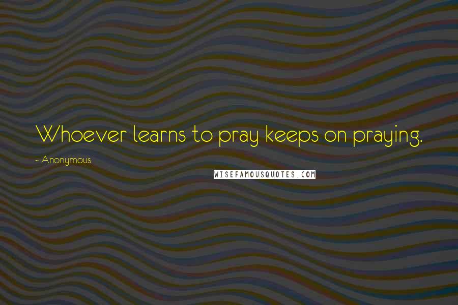 Anonymous Quotes: Whoever learns to pray keeps on praying.