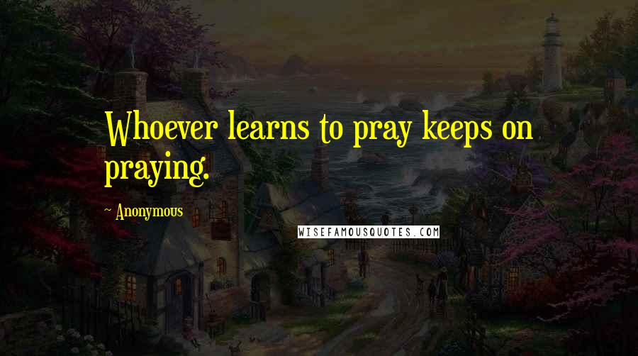 Anonymous Quotes: Whoever learns to pray keeps on praying.