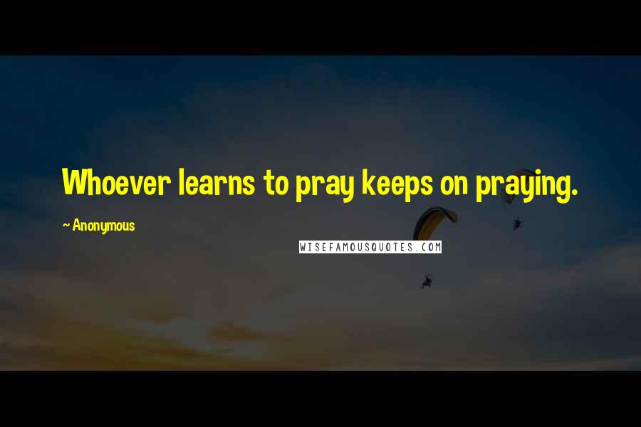 Anonymous Quotes: Whoever learns to pray keeps on praying.