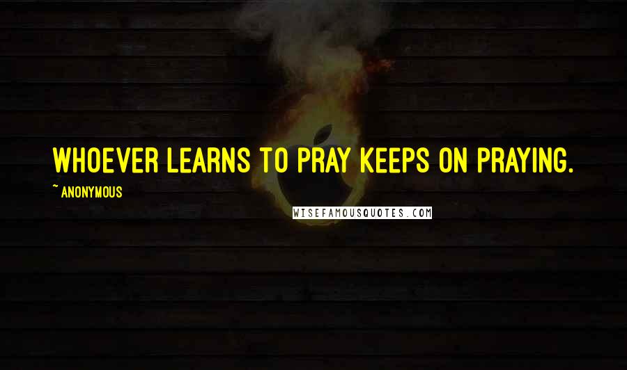 Anonymous Quotes: Whoever learns to pray keeps on praying.