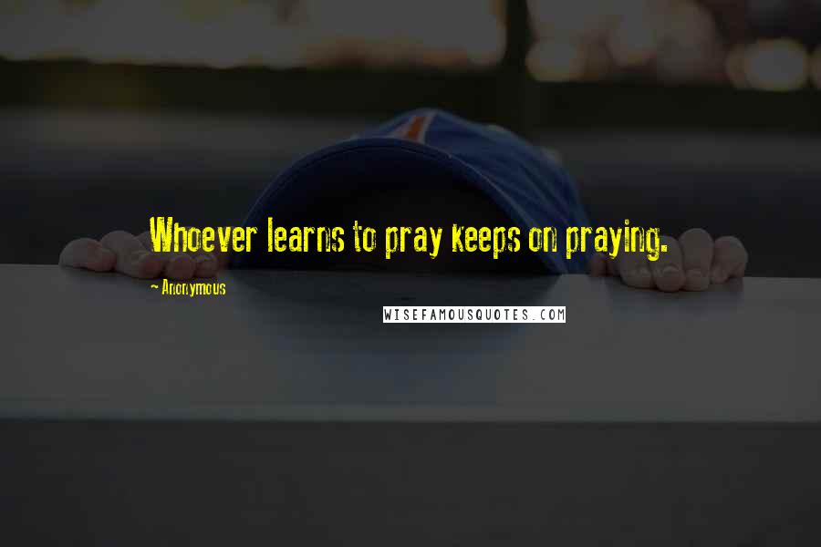 Anonymous Quotes: Whoever learns to pray keeps on praying.