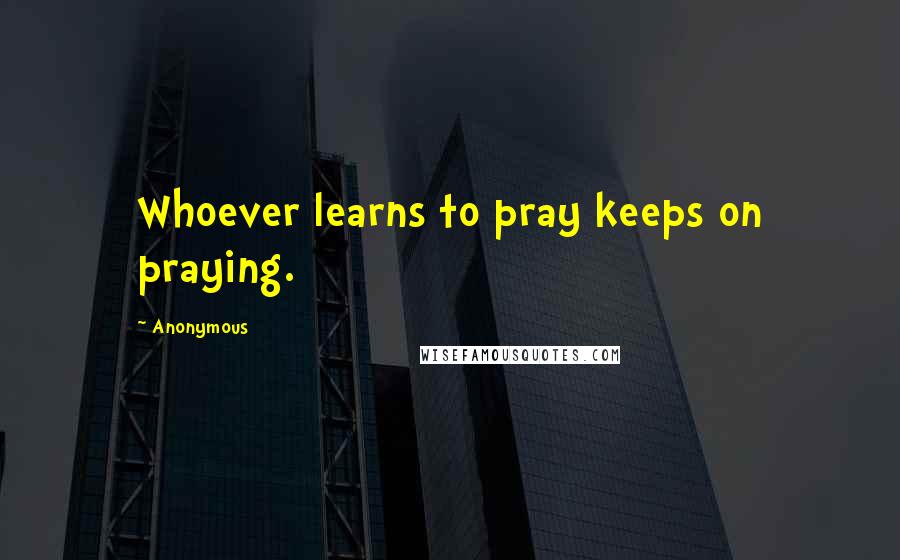 Anonymous Quotes: Whoever learns to pray keeps on praying.