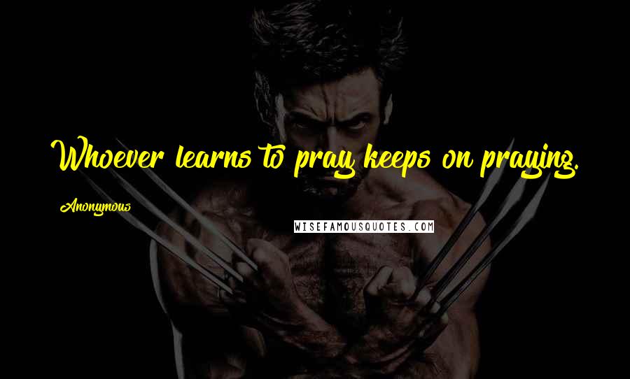 Anonymous Quotes: Whoever learns to pray keeps on praying.