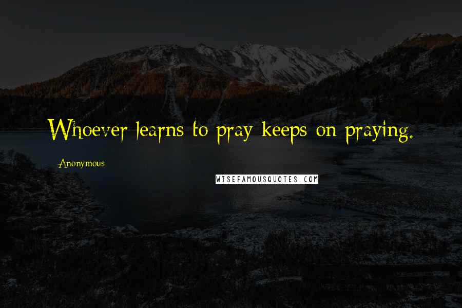 Anonymous Quotes: Whoever learns to pray keeps on praying.