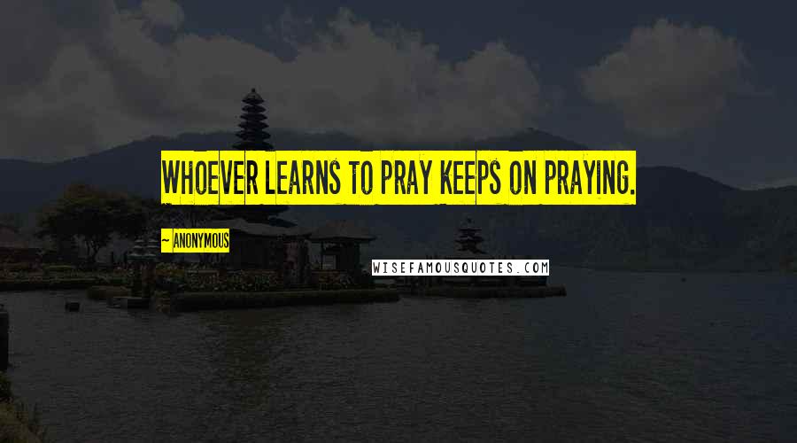 Anonymous Quotes: Whoever learns to pray keeps on praying.