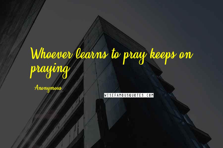 Anonymous Quotes: Whoever learns to pray keeps on praying.