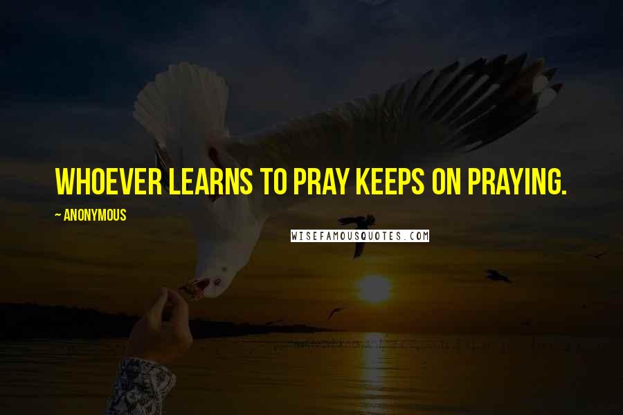 Anonymous Quotes: Whoever learns to pray keeps on praying.