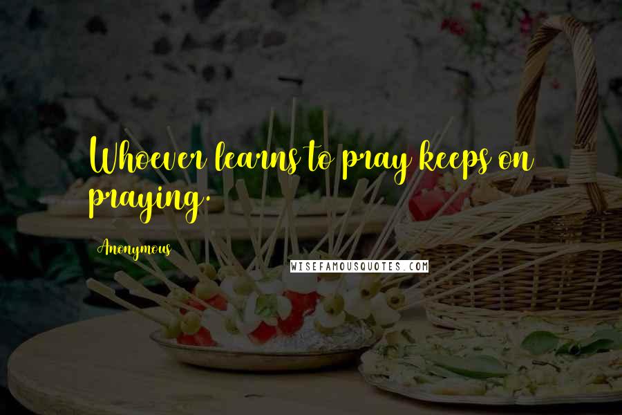 Anonymous Quotes: Whoever learns to pray keeps on praying.
