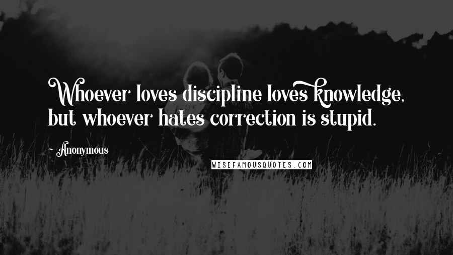 Anonymous Quotes: Whoever loves discipline loves knowledge, but whoever hates correction is stupid.