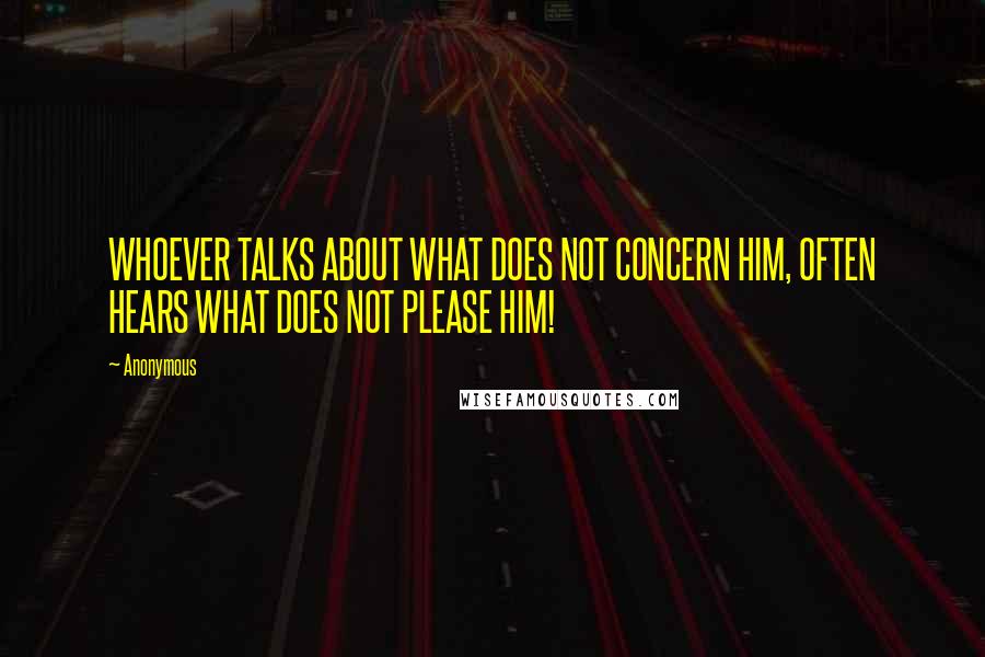 Anonymous Quotes: WHOEVER TALKS ABOUT WHAT DOES NOT CONCERN HIM, OFTEN HEARS WHAT DOES NOT PLEASE HIM!