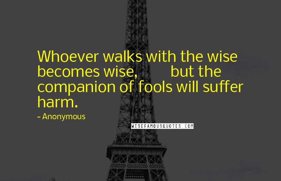 Anonymous Quotes: Whoever walks with the wise becomes wise, but the companion of fools will suffer harm.