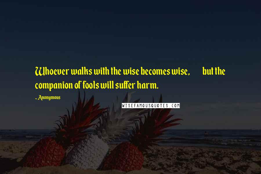 Anonymous Quotes: Whoever walks with the wise becomes wise, but the companion of fools will suffer harm.