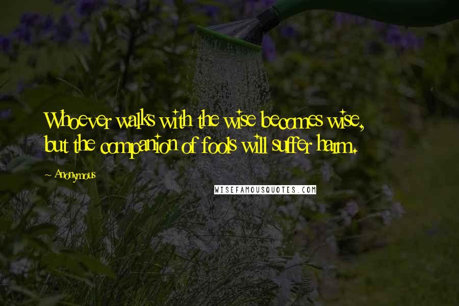 Anonymous Quotes: Whoever walks with the wise becomes wise, but the companion of fools will suffer harm.