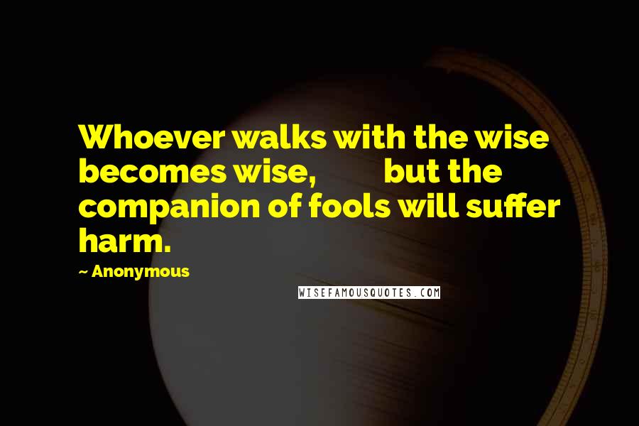 Anonymous Quotes: Whoever walks with the wise becomes wise, but the companion of fools will suffer harm.