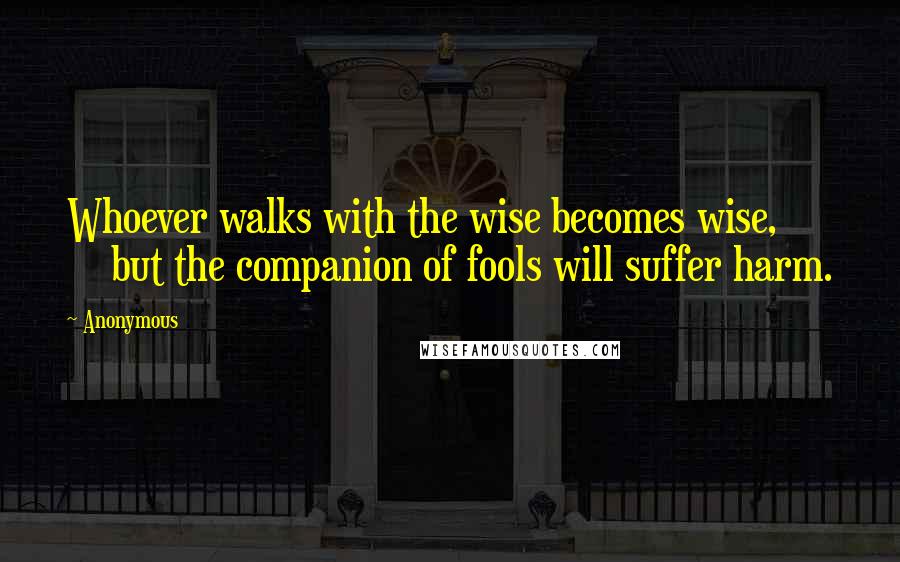 Anonymous Quotes: Whoever walks with the wise becomes wise, but the companion of fools will suffer harm.