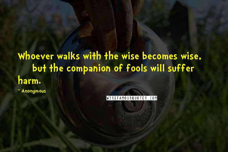 Anonymous Quotes: Whoever walks with the wise becomes wise, but the companion of fools will suffer harm.
