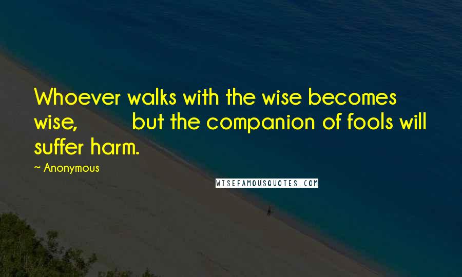 Anonymous Quotes: Whoever walks with the wise becomes wise, but the companion of fools will suffer harm.