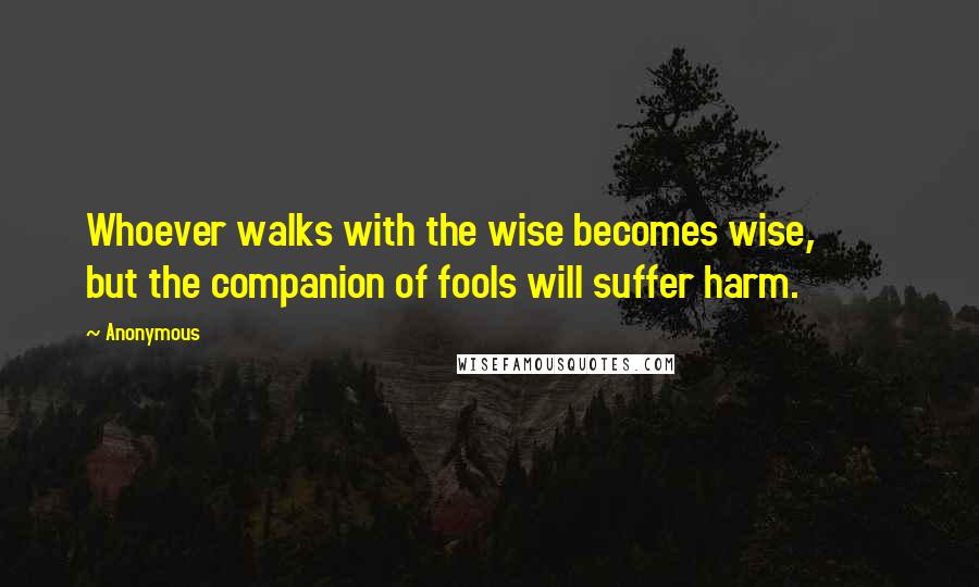 Anonymous Quotes: Whoever walks with the wise becomes wise, but the companion of fools will suffer harm.