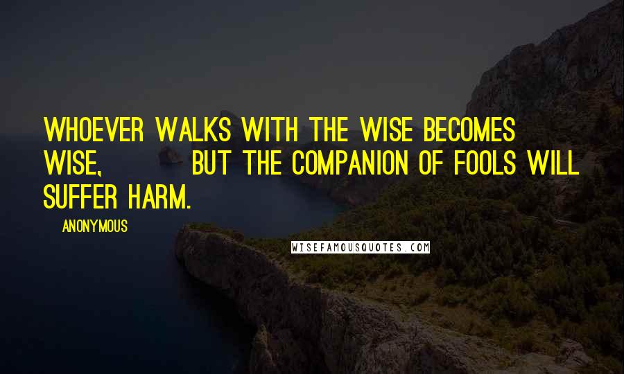 Anonymous Quotes: Whoever walks with the wise becomes wise, but the companion of fools will suffer harm.
