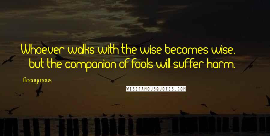 Anonymous Quotes: Whoever walks with the wise becomes wise, but the companion of fools will suffer harm.