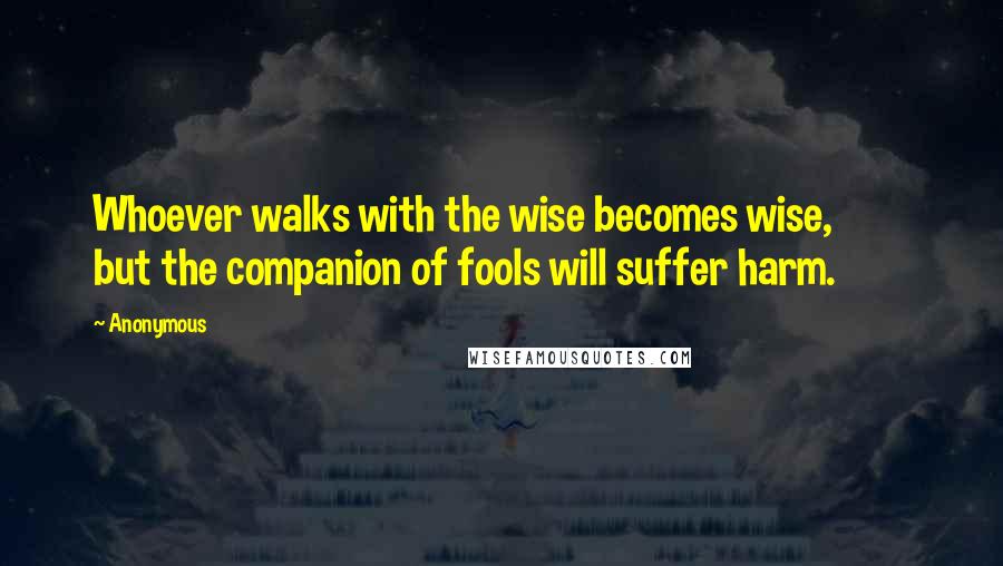 Anonymous Quotes: Whoever walks with the wise becomes wise, but the companion of fools will suffer harm.