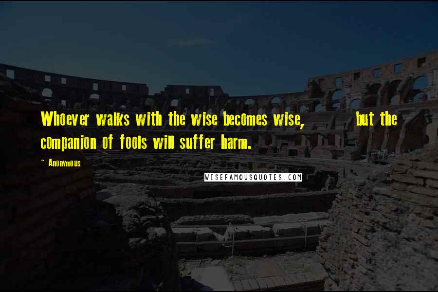 Anonymous Quotes: Whoever walks with the wise becomes wise, but the companion of fools will suffer harm.