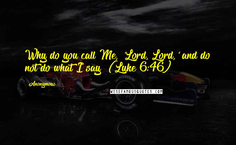 Anonymous Quotes: Why do you call Me, 'Lord, Lord,' and do not do what I say? (Luke 6:46)