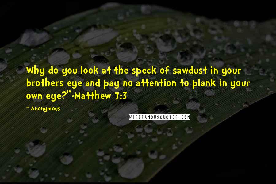 Anonymous Quotes: Why do you look at the speck of sawdust in your brothers eye and pay no attention to plank in your own eye?"-Matthew 7:3