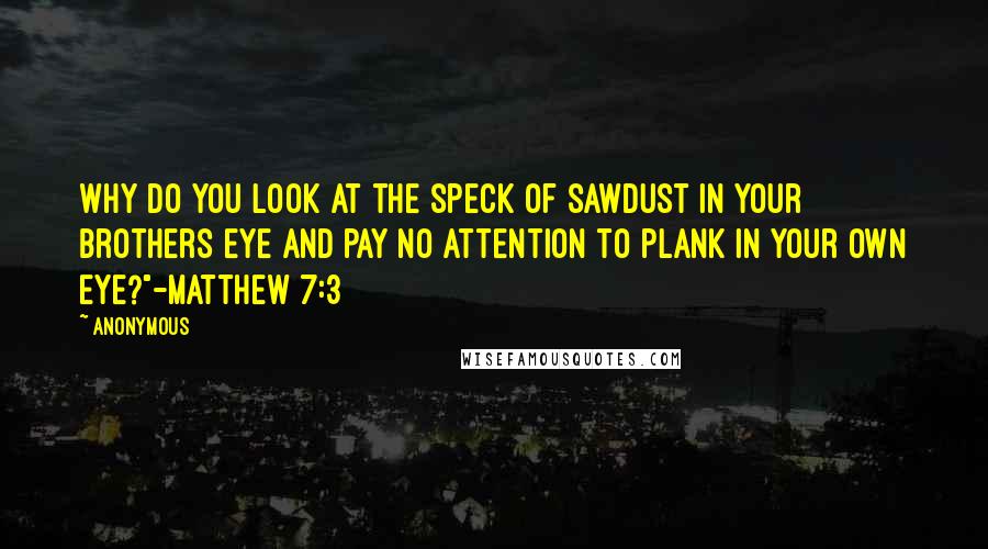 Anonymous Quotes: Why do you look at the speck of sawdust in your brothers eye and pay no attention to plank in your own eye?"-Matthew 7:3