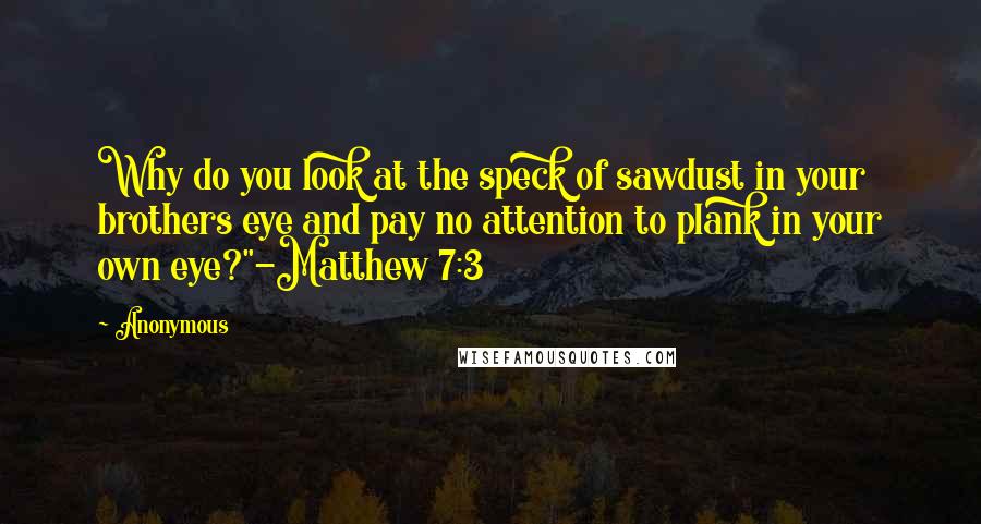 Anonymous Quotes: Why do you look at the speck of sawdust in your brothers eye and pay no attention to plank in your own eye?"-Matthew 7:3